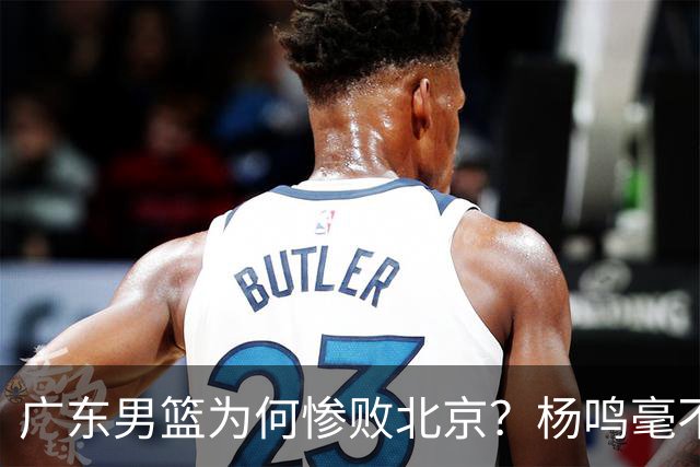 广东男篮为何惨败北京？杨鸣毫不留情一针见血！球迷想念杜锋！